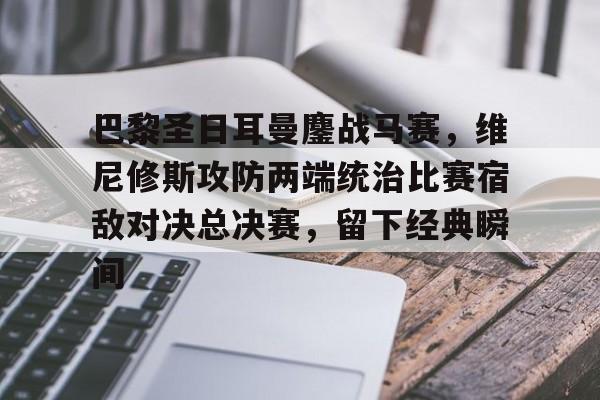巴黎圣日耳曼鏖战马赛，维尼修斯攻防两端统治比赛宿敌对决总决赛，留下经典瞬间的简单介绍